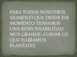 PARA TODOS NOSOTROS
SIGNIFICÓ QUE DESDE ESE
MOMENTO TENÍAMOS
UNA RESPONSABILIDAD
MUY GRANDE: CUIDAR LO
QUE HABÍAMOS
PLANTADO.
 