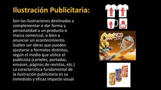 Ilustración Publicitaria:
Son las ilustraciones destinadas a
complementar o dar forma y
personalidad a un producto o
marca comercial, o bien a
anunciar un acontecimiento.
Suelen ser obras que pueden
ajustarse a formatos distintos,
según el medio que utilice el
publicista (carteles, portadas,
envases, páginas de revistas, etc.)
La característica fundamental de
la ilustración publicitaria es su
inmediato y eficaz impacto visual
 
