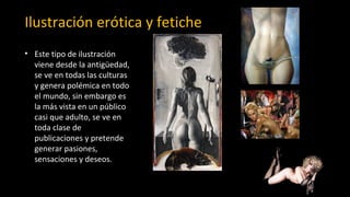 Ilustración erótica y fetiche
• Este tipo de ilustración
viene desde la antigüedad,
se ve en todas las culturas
y genera polémica en todo
el mundo, sin embargo es
la más vista en un público
casi que adulto, se ve en
toda clase de
publicaciones y pretende
generar pasiones,
sensaciones y deseos.
 