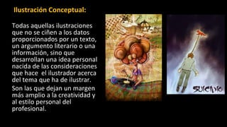 Ilustración Conceptual:
Todas aquellas ilustraciones
que no se ciñen a los datos
proporcionados por un texto,
un argumento literario o una
información, sino que
desarrollan una idea personal
nacida de las consideraciones
que hace el ilustrador acerca
del tema que ha de ilustrar.
Son las que dejan un margen
más amplio a la creatividad y
al estilo personal del
profesional.
 