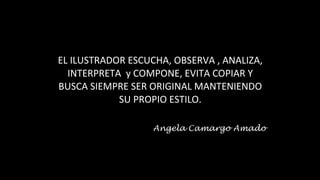 EL ILUSTRADOR ESCUCHA, OBSERVA , ANALIZA,
INTERPRETA y COMPONE, EVITA COPIAR Y
BUSCA SIEMPRE SER ORIGINAL MANTENIENDO
SU PROPIO ESTILO.
Angela Camargo Amado
 