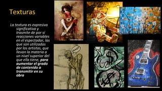 Texturas
La textura es expresiva
significativa y
trasmite de por sí
reacciones variables
en el espectador, las
que son utilizadas
por los artistas, que
llevan la materia a
un nivel superior del
que ella tiene, para
aumentar el grado
de contenido a
transmitir en su
obra
 