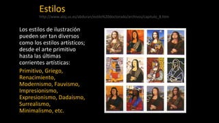 Estilos
http://www.aloj.us.es/abduran/estilo%20doctorado/archivos/capitulo_8.htm
Los estilos de ilustración
pueden ser tan diversos
como los estilos artísticos;
desde el arte primitivo
hasta las últimas
corrientes artísticas:
Primitivo, Griego,
Renacimiento,
Modernismo, Fauvismo,
Impresionismo,
Expresionismo, Dadaísmo,
Surrealismo,
Minimalismo, etc.
 