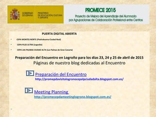 PUERTA DIGITAL ABIERTA
• CEPA MONTES NORTE (Piedrabuena-Ciudad Real)
• CEPA PLUS ULTRA (Logroño)
• CEPA LAS PALMAS CIUDAD ALTA (Las Palmas de Gran Canaria)
Preparación del Encuentro en Logroño para los días 23, 24 y 25 de abril de 2015
Páginas de nuestro blog dedicadas al Encuentro
Preparación del Encuentro
http://promepdavisitalogronocepalpciudadalta.blogspot.com.es/
Meeting Planning
http://promecepdameetinglogrono.blogspot.com.es/
 