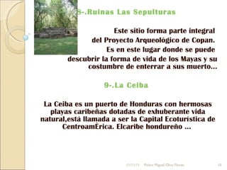 8-.Ruinas Las Sepulturas  Este sitio forma parte integral  del Proyecto Arqueológico de Copan.  Es en este lugar donde se puede  descubrir la forma de vida de los Mayas y su costumbre de enterrar a sus muerto... 9-.La Ceiba  La Ceiba es un puerto de Honduras con hermosas playas caribeñas dotadas de exhuberante vida natural,está llamada a ser la Capital Ecoturística de Centroamérica. Elcaribe hondureño ...  11/11/11 Pedro Miguel Oliva Flores 