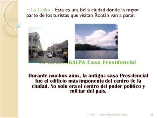 ·  La Ceiba  – Esta es una bella ciudad donde la mayor parte de los turistas que visitan Roatán van a parar. 10-.TEGUSIGALPA Casa Presidencial  Durante muchos años, la antigua casa Presidencial fue el edificio más imponente del centro de la ciudad. No solo era el centro del poder político y militar del país. 11/11/11 Pedro Miguel Oliva Flores 