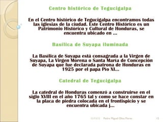 Centro histórico de Tegucigalpa  En el Centro histórico de Tegucigalpa encontramos todas las iglesias de la ciudad. Este Centro Histórico es un Patrimonio Histórico y Cultural de Honduras, se encuentra ubicado en ...  Basílica de Suyapa iluminada  La Basílica de Suyapa está consagrada a la Virgen de Suyapa, La Virgen Morena o Santa María de Concepción de Suyapa que fue declarada patrona de Honduras en 1925 por el papa Pío XI...  Catedral de Tegucigalpa  La catedral de Honduras comenzó a construirse en el siglo XVIII en el año 1765 tal y como se hace constar en la placa de piedra colocada en el frontispicio y se encuentra ubicada j...  11/11/11 Pedro Miguel Oliva Flores 