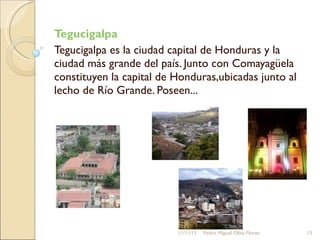 Tegucigalpa  Tegucigalpa es la ciudad capital de Honduras y la ciudad más grande del país. Junto con Comayagüela constituyen la capital de Honduras,ubicadas junto al lecho de Río Grande. Poseen...  11/11/11 Pedro Miguel Oliva Flores 