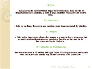11-.Tela   –  Las playas de este hermoso lugar son bellísimas. Tela queda en departamento de Atlántida y esta a unas cuantas horas de San Pedro sula.  12-.Lancetilla   –  Este es un lugar botánico que contiene una gran variedad de plantas.    13-.Trujillo –  Este lugar tiene unas playas hermosas y lo que lo hace mas atractivo es que está localizado en una montaña. Trujillo es la casa de La Fortaleza de Santa Bárbara.  14-.Cataratas de Pulhapanzak - Localizada como a 17 millas del lago Yojoa. Este lugar se encuentra en una finca privada donde hay un restaurante y un balneario. 11/11/11 Pedro Miguel Oliva Flores 