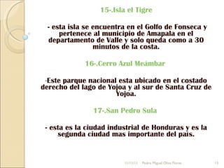 15-.Isla el Tigre - esta isla se encuentra en el Golfo de Fonseca y pertenece al municipio de Amapala en el departamento de Valle y solo queda como a 30 minutos de la costa. 16-.Cerro Azul Meámbar   Este parque nacional esta ubicado en el costado derecho del lago de Yojoa y al sur de Santa Cruz de Yojoa. 17-.San Pedro Sula   - esta es la ciudad industrial de Honduras y es la segunda ciudad mas importante del país. 11/11/11 Pedro Miguel Oliva Flores 
