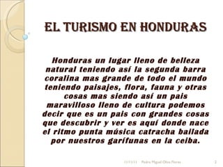 El turismo en Honduras Honduras un lugar lleno de belleza natural teniendo así la segunda barra coralina mas grande de todo el mundo teniendo paisajes, flora, fauna y otras cosas mas siendo así un pais maravilloso lleno de cultura podemos decir que es un pais con grandes cosas que descubrir y ver es aquí donde nace el ritmo punta música catracha bailada por nuestros garífunas en la ceiba. 11/11/11 Pedro Miguel Oliva Flores 