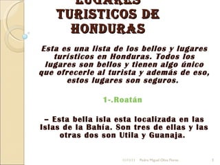 Lugares Turisticos de Honduras Esta es una lista de los bellos y lugares turísticos en Honduras. Todos los lugares son bellos y tienen algo único que ofrecerle al turista y además de eso, estos lugares son seguros.  1-.Roatán   –  Esta bella isla esta localizada en las Islas de la Bahía. Son tres de ellas y las otras dos son Utila y Guanaja.  11/11/11 Pedro Miguel Oliva Flores 