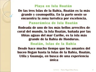 Playa en Isla Roatán  De las tres Islas de la Bahía, Roatán es la más grande y cosmopolita. En la parte oeste se encuentra la zona turística por excelencia. Panorámica de Isla Roatán  Rodeada de uno de los más bellos arrecifes de coral del mundo, la Isla Roatán, bañada por las tibias aguas del mar Caribe, es la isla más grande de la Bahía de Honduras. Roatán, Islas de la Bahía  Desde hace mucho tiempo que los amantes del buceo llegan hasta la Islas de la Bahía, Roatán, Utila y Guanaja, en busca de una experiencia única 11/11/11 Pedro Miguel Oliva Flores 