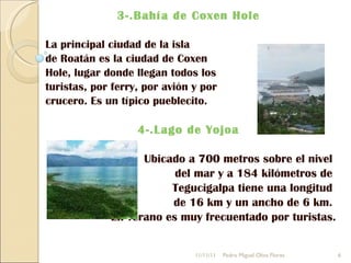 3-.Bahía de Coxen Hole  La principal ciudad de la isla  de Roatán es la ciudad de Coxen  Hole, lugar donde llegan todos los  turistas, por ferry, por avión y por  crucero. Es un típico pueblecito. 4-.Lago de Yojoa  Ubicado a 700 metros sobre el nivel  del mar y a 184 kilómetros de  Tegucigalpa tiene una longitud  de 16 km y un ancho de 6 km.  En verano es muy frecuentado por turistas. 11/11/11 Pedro Miguel Oliva Flores 