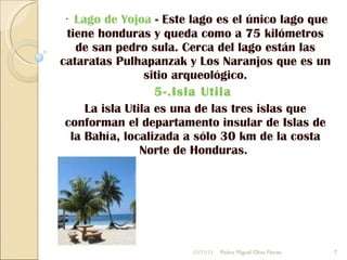 ·  Lago de Yojoa  - Este lago es el único lago que tiene honduras y queda como a 75 kilómetros de san pedro sula. Cerca del lago están las cataratas Pulhapanzak y Los Naranjos que es un sitio arqueológico. 5-.Isla Utila  La isla Utila es una de las tres islas que conforman el departamento insular de Islas de la Bahía, localizada a sólo 30 km de la costa Norte de Honduras.  11/11/11 Pedro Miguel Oliva Flores 