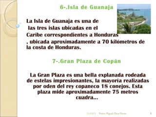 6-.Isla de Guanaja  La Isla de Guanaja es una de las tres islas ubicadas en el  Caribe correspondientes a Honduras , ubicada aproximadamente a 70 kilómetros de la costa de Honduras. 7-.Gran Plaza de Copán  La Gran Plaza es una bella explanada rodeada de estelas impresionantes, la mayoría realizadas por oden del rey copaneco 18 conejos. Esta plaza mide aproximadamente 75 metros cuadra...  11/11/11 Pedro Miguel Oliva Flores 