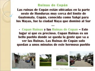 Ruinas de Copán  Las ruinas de Copán están ubicadas en la parte oeste de Honduras muy cerca del límite de Guatemala. Copán, conocida como Xukpi para los Mayas, fue la ciudad Maya que dominó al Sur ...  ·  Copan Ruinas  y las  Ruinas de Copan  – Este lugar si que es precioso. Copan Ruinas es un bello pueblo donde se queda la gente que va a ver las Ruinas. Las Ruinas de Copán solo quedan a unos minutos de este hermoso pueblo 11/11/11 Pedro Miguel Oliva Flores 