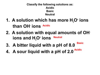 Classify the following solutions as:
Acidic
Basic
Neutral

1. A solution which has more H3O+ ions
than OH- ions Acidic
2. A solution with equal amounts of OH ions and H3O+ ions Neutral
Basic

3. A bitter liquid with a pH of 8.0
Acidic
4. A sour liquid with a pH of 2.0

 