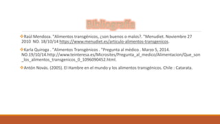 Raùl Mendoza. "Alimentos transgénicos, ¿son buenos o malos?. "Menudiet. Noviembre 27 
2010 NO. 18/10/14 https://www.menudiet.es/articulo-alimentos-transgenicos. 
Karla Quiroga . "Alimentos Transgènicos . "Pregunta al mèdico . Marzo 5, 2014. 
NO.19/10/14.http://www.teinteresa.es/Microsites/Pregunta_al_medico/Alimentacion/Que_son 
_los_alimentos_transgenicos_0_1096090452.html. 
Antón Novás. (2005). El Hambre en el mundo y los alimentos transgénicos. Chile : Catarata. 
