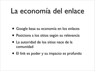 La economía del enlace

• Google basa su economía en los enlaces
• Posiciona a los sitios según su relevancia
• La autoridad de los sitios nace de la
  comunidad
• El link es poder y su impacto es profundo
 