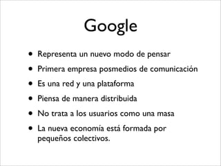 Google
•   Representa un nuevo modo de pensar
•   Primera empresa posmedios de comunicación
•   Es una red y una plataforma
•   Piensa de manera distribuida
•   No trata a los usuarios como una masa
•   La nueva economía está formada por
    pequeños colectivos.
 