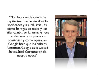 “El enlace cambia cambia la
 arquitectura fundamental de las
  sociedades y las industrias, así
  como las vigas de acero y los
raíles cambiaron la forma en que
    las ciudades y los países se
  construían y cómo operaban.
   Google hace que los enlaces
 funcionen. Google es la United
   States Steel Corporation de
           nuestra época”
 