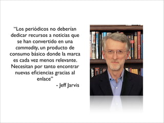 “Los periódicos no deberían
dedicar recursos a noticias que
    se han convertido en una
   commodity, un producto de
consumo básico donde la marca
  es cada vez menos relevante.
 Necesitan por tanto encontrar
   nuevas eﬁciencias gracias al
             enlace”
                     - Jeff Jarvis
 