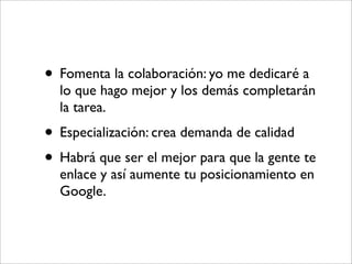• Fomenta la colaboración: yo me dedicaré a
  lo que hago mejor y los demás completarán
  la tarea.
• Especialización: crea demanda de calidad
• Habrá que ser el mejor para que la gente te
  enlace y así aumente tu posicionamiento en
  Google.
 