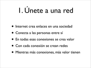 1. Únete a una red

• Internet crea enlaces en una sociedad
• Conecta a las personas entre sí
• En todas esas conexiones se crea valor
• Con cada conexión se crean redes
• Mientras más conexiones, más valor tienen
 