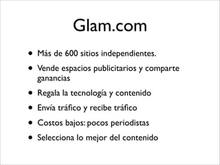 Glam.com
• Más de 600 sitios independientes.
• Vende espacios publicitarios y comparte
  ganancias
• Regala la tecnología y contenido
• Envía tráﬁco y recibe tráﬁco
• Costos bajos: pocos periodistas
• Selecciona lo mejor del contenido
 