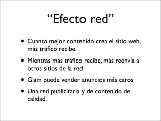 “Efecto red”
• Cuanto mejor contenido crea el sitio web,
  más tráﬁco recibe.
• Mientras más tráﬁco recibe, más reenvía a
  otros sitios de la red
• Glam puede vender anuncios más caros
• Una red publicitaria y de contenido de
  calidad.
 