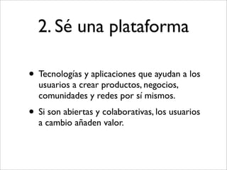 2. Sé una plataforma

• Tecnologías y aplicaciones que ayudan a los
  usuarios a crear productos, negocios,
  comunidades y redes por sí mismos.
• Si son abiertas y colaborativas, los usuarios
  a cambio añaden valor.
 