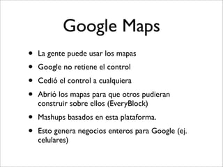 Google Maps
•   La gente puede usar los mapas
•   Google no retiene el control
•   Cedió el control a cualquiera
•   Abrió los mapas para que otros pudieran
    construir sobre ellos (EveryBlock)
•   Mashups basados en esta plataforma.
•   Esto genera negocios enteros para Google (ej.
    celulares)
 