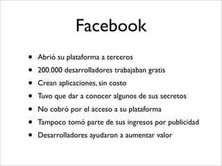 Facebook
•   Abrió su plataforma a terceros
•   200.000 desarrolladores trabajaban gratis
•   Crean aplicaciones, sin costo
•   Tuvo que dar a conocer algunos de sus secretos
•   No cobró por el acceso a su plataforma
•   Tampoco tomó parte de sus ingresos por publicidad
•   Desarrolladores ayudaron a aumentar valor
 