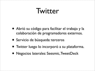 Twitter

• Abrió su código para facilitar el trabajo y la
  colaboración de programadores externos.
• Servicio de búsqueda: terceros
• Twitter luego lo incorporó a su plataforma.
• Negocios laterales: Seesmic, TweetDeck
 