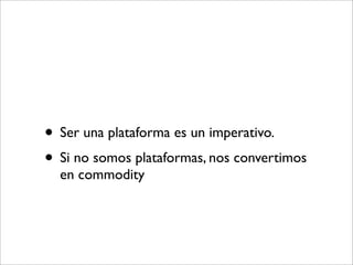 • Ser una plataforma es un imperativo.
• Si no somos plataformas, nos convertimos
  en commodity
 