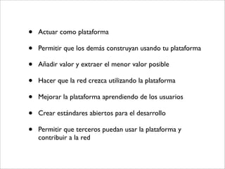 •   Actuar como plataforma

•   Permitir que los demás construyan usando tu plataforma

•   Añadir valor y extraer el menor valor posible

•   Hacer que la red crezca utilizando la plataforma

•   Mejorar la plataforma aprendiendo de los usuarios

•   Crear estándares abiertos para el desarrollo

•   Permitir que terceros puedan usar la plataforma y
    contribuir a la red
 