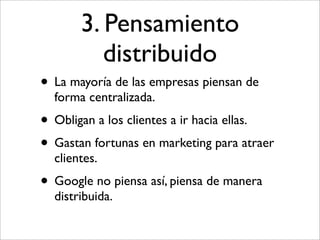 3. Pensamiento
          distribuido
• La mayoría de las empresas piensan de
  forma centralizada.
• Obligan a los clientes a ir hacia ellas.
• Gastan fortunas en marketing para atraer
  clientes.
• Google no piensa así, piensa de manera
  distribuida.
 