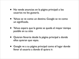 •   No vende anuncios en la página principal: a los
    usuarios no les gustaría.

•   Yahoo se ve como un destino. Google se ve como
    un signiﬁcado.

•   Yahoo espera que la gente se queda el mayor tiempo
    posible en su sitio

•   Quieren llevarte desde la página principal a donde
    ellos quieran que vayas.

•   Google ve a su página principal como el lugar donde
    llevar al usuario a donde él quiera ir.
 