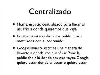 Centralizado
• Home: espacio centralizado para llevar al
  usuario a donde queremos que vaya.
• Espacio atestado de avisos publicitarios
  mezclados con el contenido.
• Google invierte esto: es una manera de
  llevarte a donde vos querés ir. Pone la
  publicidad allá donde sea que vayas. Google
  quiere estar donde el usuario quiere estar.
 