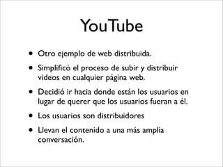 YouTube
•   Otro ejemplo de web distribuida.
•   Simpliﬁcó el proceso de subir y distribuir
    videos en cualquier página web.
•   Decidió ir hacia donde están los usuarios en
    lugar de querer que los usuarios fueran a él.
•   Los usuarios son distribuidores
•   Llevan el contenido a una más amplia
    conversación.
 