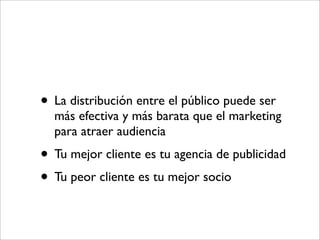 • La distribución entre el público puede ser
  más efectiva y más barata que el marketing
  para atraer audiencia
• Tu mejor cliente es tu agencia de publicidad
• Tu peor cliente es tu mejor socio
 