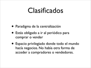 Clasiﬁcados

• Paradigma de la centralización
• Estás obligado a ir al periódico para
  comprar o vender
• Espacio privilegiado donde todo el mundo
  hacía negocios. No había otra forma de
  acceder a compradores o vendedores.
 