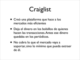 Craiglist
• Creó una plataforma que hace a los
  mercados más eﬁcientes
• Deja el dinero en los bolsillos de quienes
  hacen las transacciones. Antes ese dinero
  quedaba en los periódicos.
• No cobra lo que el mercado vaya a
  soportar, sino lo mínimo que pueda extraer
  de él.
 