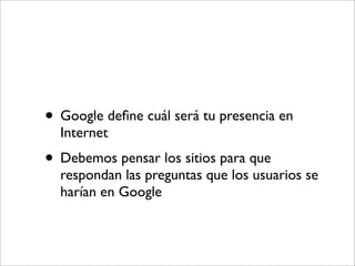 • Google deﬁne cuál será tu presencia en
  Internet
• Debemos pensar los sitios para que
  respondan las preguntas que los usuarios se
  harían en Google
 