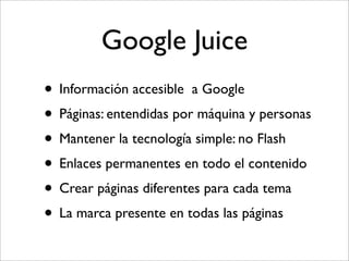 Google Juice
• Información accesible a Google
• Páginas: entendidas por máquina y personas
• Mantener la tecnología simple: no Flash
• Enlaces permanentes en todo el contenido
• Crear páginas diferentes para cada tema
• La marca presente en todas las páginas
 