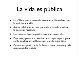 La vida es pública
•   Lo público se está convirtiendo en un atributo clave para
    la sociedad y la vida
•   Actuar públicamente para que todo el mundo pueda ver
    lo que estás haciendo
•   Necesitamos hacerlo público para ser encontrados
•   Empresas y gobiernos necesitan abrirse para que la gente
    confíe en ellos: ser público es parte de la nueva ética
•   Cuanto más público, más fácilmente te encontrarán y más
    oportunidades tendrás
 