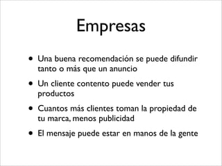 Empresas
• Una buena recomendación se puede difundir
  tanto o más que un anuncio
• Un cliente contento puede vender tus
  productos
• Cuantos más clientes toman la propiedad de
  tu marca, menos publicidad
• El mensaje puede estar en manos de la gente
 