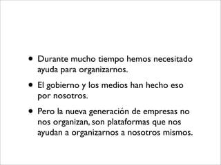 • Durante mucho tiempo hemos necesitado
  ayuda para organizarnos.
• El gobierno y los medios han hecho eso
  por nosotros.
• Pero la nueva generación de empresas no
  nos organizan, son plataformas que nos
  ayudan a organizarnos a nosotros mismos.
 