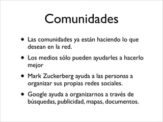 Comunidades
• Las comunidades ya están haciendo lo que
  desean en la red.
• Los medios sólo pueden ayudarles a hacerlo
  mejor
• Mark Zuckerberg ayuda a las personas a
  organizar sus propias redes sociales.
• Google ayuda a organizarnos a través de
  búsquedas, publicidad, mapas, documentos.
 